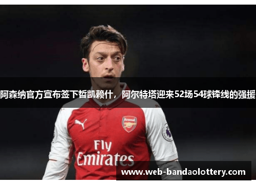 阿森纳官方宣布签下哲凯赖什，阿尔特塔迎来52场54球锋线的强援